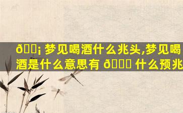 🐡 梦见喝酒什么兆头,梦见喝酒是什么意思有 🐝 什么预兆